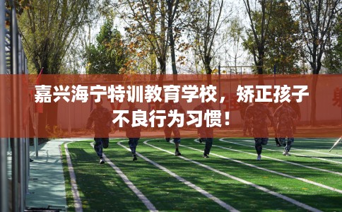 嘉兴海宁特训教育学校，矫正孩子不良行为习惯！
