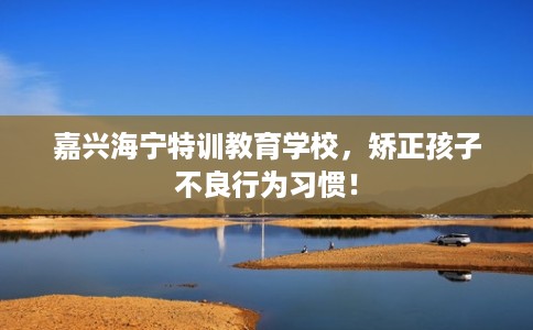 嘉兴海宁特训教育学校，矫正孩子不良行为习惯！