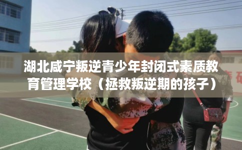 湖北咸宁叛逆青少年封闭式素质教育管理学校（拯救叛逆期的孩子）