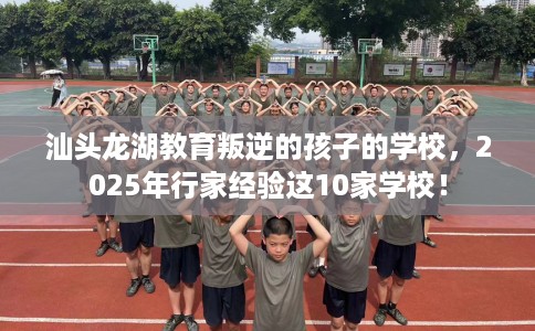 汕头龙湖教育叛逆的孩子的学校，2025年行家经验这10家学校！