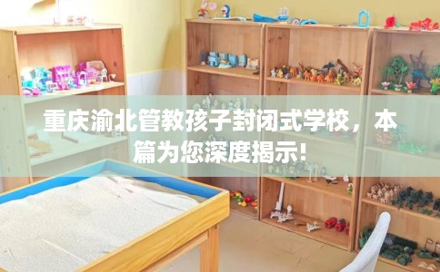 重庆渝北管教孩子封闭式学校，本篇为您深度揭示!