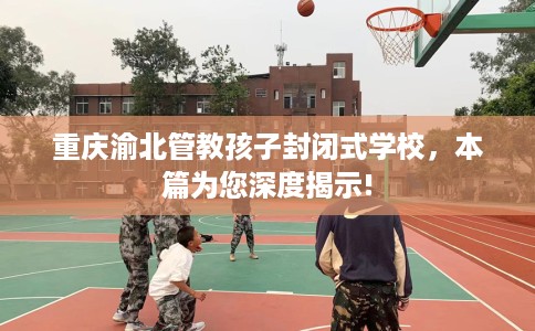 重庆渝北管教孩子封闭式学校，本篇为您深度揭示!
