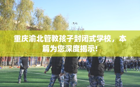 重庆渝北管教孩子封闭式学校，本篇为您深度揭示!