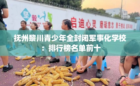 抚州黎川青少年全封闭军事化学校：排行榜名单前十