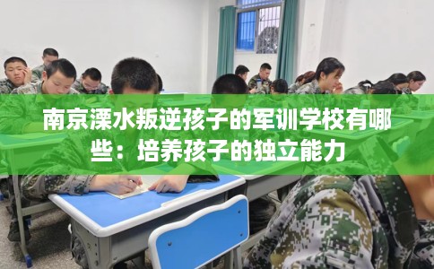 南京溧水叛逆孩子的军训学校有哪些：培养孩子的独立能力