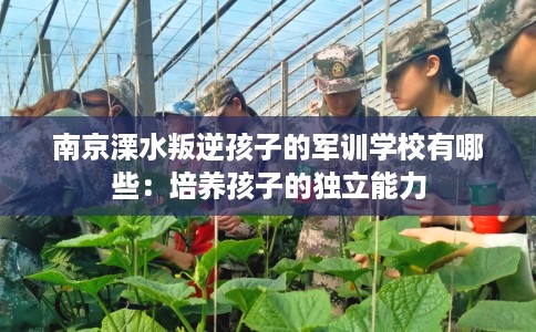 南京溧水叛逆孩子的军训学校有哪些：培养孩子的独立能力
