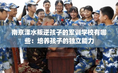 南京溧水叛逆孩子的军训学校有哪些：培养孩子的独立能力