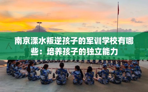 南京溧水叛逆孩子的军训学校有哪些：培养孩子的独立能力