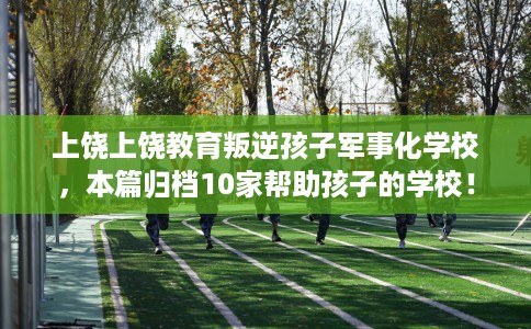 上饶上饶教育叛逆孩子军事化学校，本篇归档10家帮助孩子的学校！