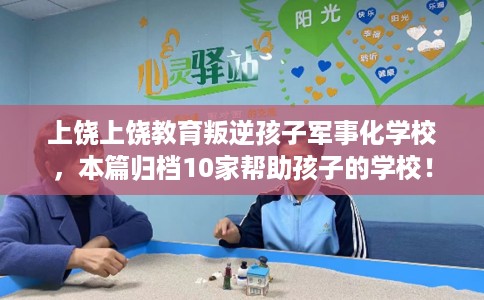 上饶上饶教育叛逆孩子军事化学校，本篇归档10家帮助孩子的学校！