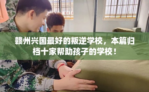 赣州兴国最好的叛逆学校，本篇归档十家帮助孩子的学校！