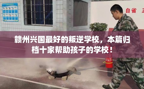 赣州兴国最好的叛逆学校，本篇归档十家帮助孩子的学校！