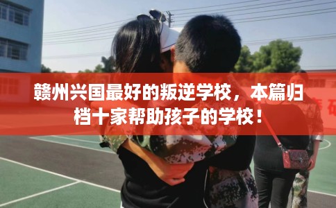 赣州兴国最好的叛逆学校，本篇归档十家帮助孩子的学校！