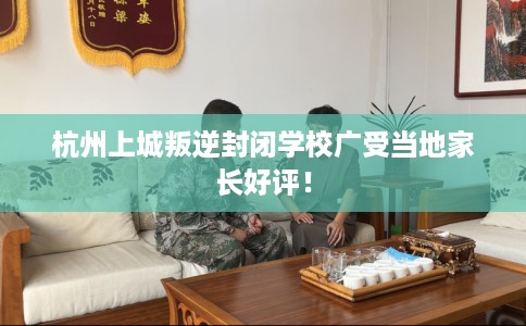 杭州上城叛逆封闭学校广受当地家长好评！