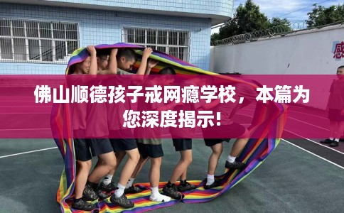 佛山顺德孩子戒网瘾学校，本篇为您深度揭示!