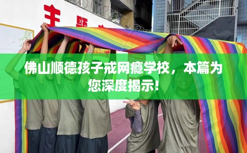 佛山顺德孩子戒网瘾学校，本篇为您深度揭示!
