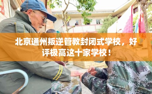 北京通州叛逆管教封闭式学校，好评极高这十家学校！