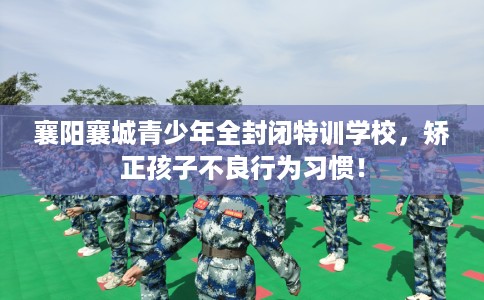 襄阳襄城青少年全封闭特训学校，矫正孩子不良行为习惯！