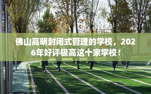 佛山高明封闭式管理的学校，2026年好评极高这十家学校！