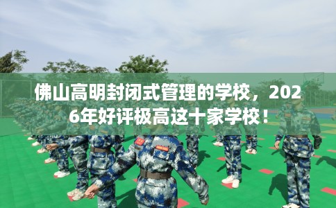 佛山高明封闭式管理的学校，2026年好评极高这十家学校！