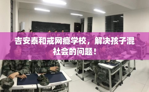 吉安泰和戒网瘾学校，解决孩子混社会的问题！