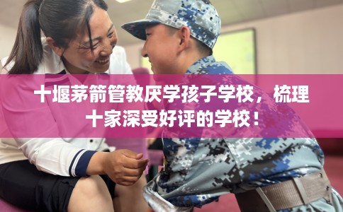 十堰茅箭管教厌学孩子学校，梳理十家深受好评的学校！