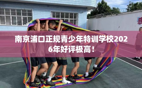 南京浦口正规青少年特训学校2026年好评极高！
