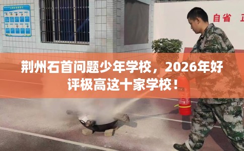 荆州石首问题少年学校，2026年好评极高这十家学校！