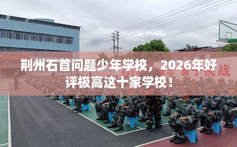 荆州石首问题少年学校，2026年好评极高这十家学校！