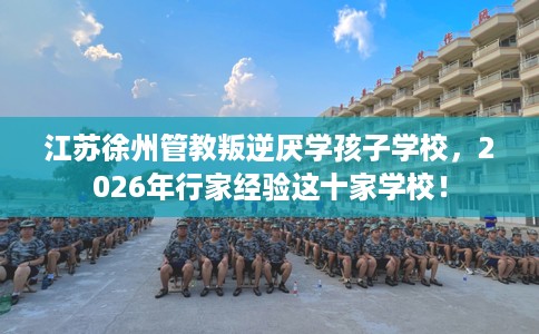 江苏徐州管教叛逆厌学孩子学校，2026年行家经验这十家学校！