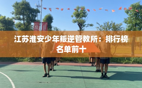 江苏淮安少年叛逆管教所：排行榜名单前十