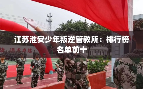 江苏淮安少年叛逆管教所：排行榜名单前十