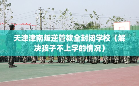 天津津南叛逆管教全封闭学校（解决孩子不上学的情况）