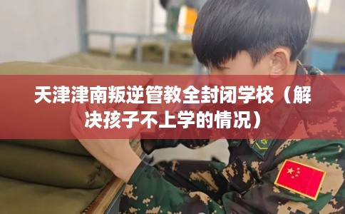 天津津南叛逆管教全封闭学校（解决孩子不上学的情况）
