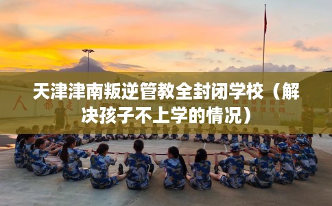 天津津南叛逆管教全封闭学校（解决孩子不上学的情况）