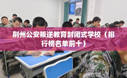 荆州公安叛逆教育封闭式学校（排行榜名单前十）
