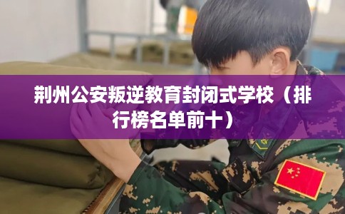 荆州公安叛逆教育封闭式学校（排行榜名单前十）