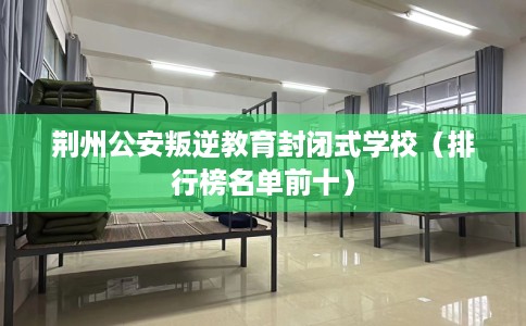 荆州公安叛逆教育封闭式学校（排行榜名单前十）