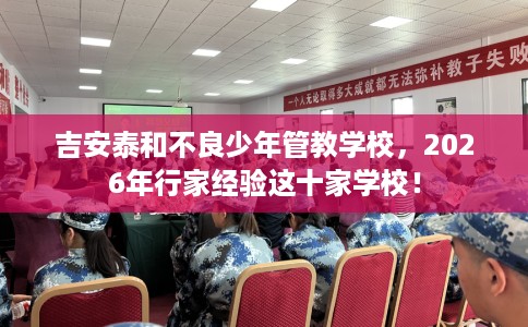 吉安泰和不良少年管教学校，2026年行家经验这十家学校！