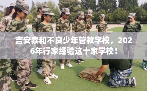 吉安泰和不良少年管教学校，2026年行家经验这十家学校！