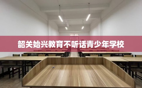 韶关始兴教育不听话青少年学校