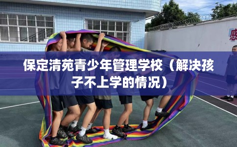 保定清苑青少年管理学校（解决孩子不上学的情况）