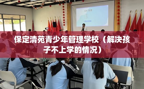 保定清苑青少年管理学校（解决孩子不上学的情况）