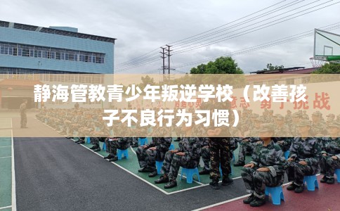 静海管教青少年叛逆学校（改善孩子不良行为习惯）