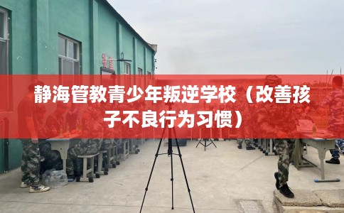 静海管教青少年叛逆学校（改善孩子不良行为习惯）