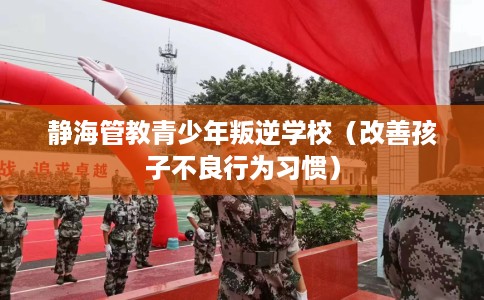 静海管教青少年叛逆学校（改善孩子不良行为习惯）