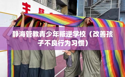 静海管教青少年叛逆学校（改善孩子不良行为习惯）