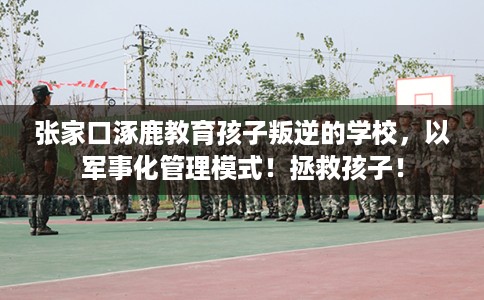 张家口涿鹿教育孩子叛逆的学校，以军事化管理模式！拯救孩子！