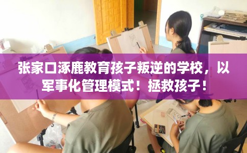 张家口涿鹿教育孩子叛逆的学校，以军事化管理模式！拯救孩子！