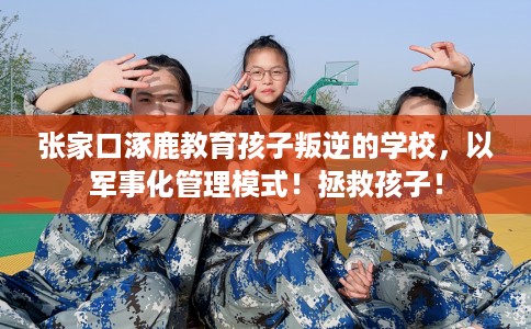 张家口涿鹿教育孩子叛逆的学校，以军事化管理模式！拯救孩子！